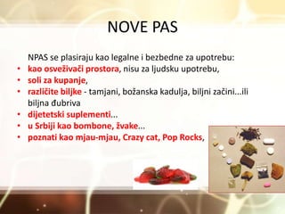 NOVE PAS
NPAS se plasiraju kao legalne i bezbedne za upotrebu:
• kao osveživači prostora, nisu za ljudsku upotrebu,
• soli za kupanje,
• različite biljke - tamjani, božanska kadulja, biljni začini...ili
biljna đubriva
• dijetetski suplementi...
• u Srbiji kao bombone, žvake...
• poznati kao mjau-mjau, Crazy cat, Pop Rocks,
 