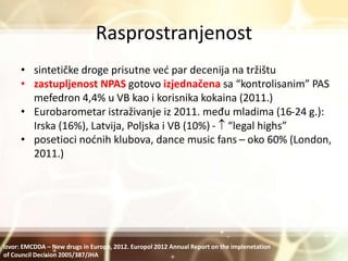 Rasprostranjenost
• sintetičke droge prisutne već par decenija na tržištu
• zastupljenost NPAS gotovo izjednačena sa “kontrolisanim” PAS
mefedron 4,4% u VB kao i korisnika kokaina (2011.)
• Eurobarometar istraživanje iz 2011. među mladima (16-24 g.):
Irska (16%), Latvija, Poljska i VB (10%) -  “legal highs”
• posetioci noćnih klubova, dance music fans – oko 60% (London,
2011.)
Izvor: EMCDDA – New drugs in Europe, 2012. Europol 2012 Annual Report on the implenetation
of Council Decision 2005/387/JHA
 