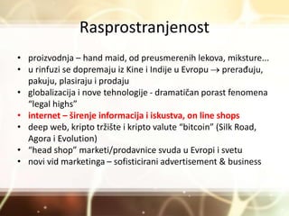 Rasprostranjenost
• proizvodnja – hand maid, od preusmerenih lekova, miksture...
• u rinfuzi se dopremaju iz Kine i Indije u Evropu  prerađuju,
pakuju, plasiraju i prodaju
• globalizacija i nove tehnologije - dramatičan porast fenomena
“legal highs”
• internet – širenje informacija i iskustva, on line shops
• deep web, kripto tržište i kripto valute “bitcoin” (Silk Road,
Agora i Evolution)
• “head shop” marketi/prodavnice svuda u Evropi i svetu
• novi vid marketinga – sofisticirani advertisement & business
 