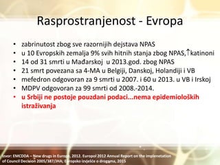 Rasprostranjenost - Evropa
• zabrinutost zbog sve razornijih dejstava NPAS
• u 10 Evropskih zemalja 9% svih hitnih stanja zbog NPAS,katinoni
• 14 od 31 smrti u Mađarskoj u 2013.god. zbog NPAS
• 21 smrt povezana sa 4-MA u Belgiji, Danskoj, Holandiji i VB
• mefedron odgovoran za 9 smrti u 2007. i 60 u 2013. u VB i Irskoj
• MDPV odgovoran za 99 smrti od 2008.-2014.
• u Srbiji ne postoje pouzdani podaci...nema epidemioloških
istraživanja
Izvor: EMCDDA – New drugs in Europe, 2012. Europol 2012 Annual Report on the implenetation
of Council Decision 2005/387/JHA; Europsko izvješće o drogama, 2015
 