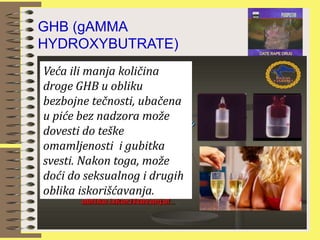 GHB (gAMMA
HYDROXYBUTRATE)
čnosti
Veća ili manja količina
droge GHB u obliku
bezbojne tečnosti, ubačena
u piće bez nadzora može
dovesti do teške
omamljenosti i gubitka
svesti. Nakon toga, može
doći do seksualnog i drugih
oblika iskorišćavanja.
 