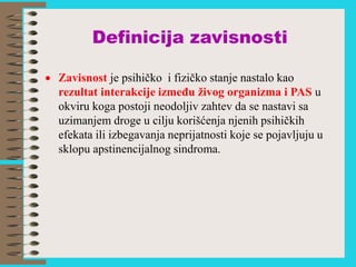 Definicija zavisnosti
 Zavisnost je psihičko i fizičko stanje nastalo kao
rezultat interakcije između živog organizma i PAS u
okviru koga postoji neodoljiv zahtev da se nastavi sa
uzimanjem droge u cilju korišćenja njenih psihičkih
efekata ili izbegavanja neprijatnosti koje se pojavljuju u
sklopu apstinencijalnog sindroma.
 
