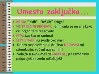  NEMA “lakih” i “teških” droga!
 NE TREBA NI PROBATI, jer nikada se ne zna kako
će organizam reagovati!
 PITAJ sve što te zanima!
 LEPE STVARI su svuda oko nas!
 Dobro raspoloženje u društvu NE ZAVISI od
stimulacije, već od nas samih!
 Velik/a si ako umeš da kažeš NE, jer samo tako
pokazuješ da zrelo odlučuješ!
Umesto zaključka...
 