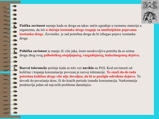  Fizička zavisnost nastaje kada se droga na takav način ugrađuje u razmenu materija u
organizmu, da isti u slučaju izostanka droge reaguje sa mučiteljskim pojavama
izostanka droge. Zavisniku je sad potrebna droga da bi izbegao pojave izostanka
droge.
 Psihička zavisnost je manje ili više jaka, često neodovoljiva potreba da se uzima
droga zbog svog psihološkog otupljujućeg, razgađujućeg, halucinogenog dejstva.
 Razvoj tolerancije počinje kada se telo već naviklo na PAS. Kod zavisnosti od
količine i trajanja konzumacije povezan je razvoj tolerancije. To znači da do tada
potrebna količina droge više nije dovoljna, da bi se postiglo određeno dejstvo. To
dovodi do povećanja doze, ili do kraćih perioda između konzumacija. Narkomanija
predstavlja jedan od najvećih problema današnjice.
 