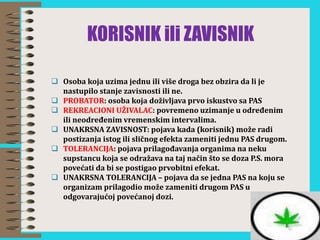 KORISNIK ili ZAVISNIK
 Osoba koja uzima jednu ili više droga bez obzira da li je
nastupilo stanje zavisnosti ili ne.
 PROBATOR: osoba koja doživljava prvo iskustvo sa PAS
 REKREACIONI UŽIVALAC: povremeno uzimanje u određenim
ili neodređenim vremenskim intervalima.
 UNAKRSNA ZAVISNOST: pojava kada (korisnik) može radi
postizanja istog ili sličnog efekta zameniti jednu PAS drugom.
 TOLERANCIJA: pojava prilagođavanja organima na neku
supstancu koja se odražava na taj način što se doza P.S. mora
povećati da bi se postigao prvobitni efekat.
 UNAKRSNA TOLERANCIJA – pojava da se jedna PAS na koju se
organizam prilagodio može zameniti drugom PAS u
odgovarajućoj povećanoj dozi.
 