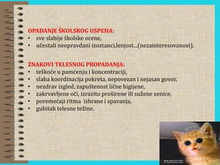 OPADANJE ŠKOLSKOG USPEHA:
• sve slabije školske ocene,
• učestali neopravdani izostanci,lenjost...(nezainteresovanost).
ZNAKOVI TELESNOG PROPADANJA:
• teškoće u pamćenju i koncentraciji,
• slaba koordinacija pokreta, nepovezan i nejasan govor,
• nezdrav izgled, zapuštenost lične higijene,
• zakrvavljene oči, izrazito proširene ili sužene zenice,
• poremećaji ritma ishrane i spavanja,
• gubitak telesne težine.
 