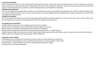 c) Low-Class Residential
Low-income groups reside in this area. Narrow roads, high population density, small houses with poor ventilation exist in this area. Roads are narrow and
often connect to the industries where most of the people in this sector work. Closeness to industries reduces the travel cost and thus attracts industrial
workers. Environmental and living conditions are often inadequate because of the proximity to factories.
d) Middle-Class Residential
This area has middle income groups who can afford more substantial travel cost and want better living conditions. The activities of people residing in this
area consist of different activities and not just the industrial work. It has more linkages with CBD along with some linkages to industries. This area has the
most significant residential area.
e) High Class residential
This is the outermost and farthest area from the downtown (CBD). Wealthy and affluent people live in this area. This area is clean, has less traffic, quiet
and has large houses. Corridor or spine extending from CBD to the edge has the best housing.
The significance of Hoyt Model
Ecological factors and economic rent concept to explain the land use pattern
Stress on the role of transport routes in affecting the spatial arrangement of the city
Both the distance and direction of growth from the city center are considered
Brings location of industrial and environmental amenity values as determinants in a residential place
Example: Sectors of high-class residential areas tend to grow towards higher grounds, sites with a better view, more open space, the homes of influential
leaders within the community and existing outlying, smaller settlements.
Limitations of Sector Model
Only Railway lines are considered for the growth of sectors and do not make allowances for private cars.
It is a monocentric representation of cities; multiple business centers are not accounted for in this model.
Physical features – physical features may restrict or direct growth along specific wedges
No reference to out of town development
 