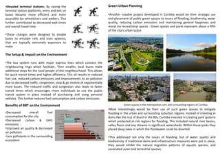 •Elevated terminal stations: By raising the
terminal station platforms, entry and exit on
buses became more efficient and more
accessible for wheelchairs and walkers. This
further contributed to decreased wait times
and overall travel time.
•These changes were designed to enable
buses to emulate rails and train systems,
that are typically extremely expensive to
make.
The Setup & Impact on the Environment
•The bus system runs with major express lines which connect the
neighbouring rings which facilitate. Then smaller, local buses make
additional stops for the local people of the neighbourhood. This allows
for quick transit times and higher efficiency. This all results in reduced
fuel use, reduced carbon emissions and improvements to air pollution
due to decreased traffic, congestion, stop & go motion of exponentially
more buses. The reduced traffic and congestion also leads to faster
transit times which encourages more individuals to use the public
transit system in place instead of purchasing and using personal
vehicles. This further reduces fuel consumption and carbon emissions.
•Decreased overall fuel
consumption for the city
•Decreased carbon & GHG
emissions
•Improved air quality & decreased
air pollution
•Less pollutants in the surrounding
ecosystem
Benefits of BRT on the Environment
Green Urban Planning
•Another notable project developed in Curitiba would be their strategic use
and placement of public green spaces to issues of flooding, biodiversity, water
quality, reducing carbon emissions and maintaining general happiness and
moral via recreational spaces . Green spaces and parks represent about a fifth
of the city’s urban space.
Green spaces in the metropolitan core and surrounding regions of Curitiba.
•Most interestingly would be their use of such green spaces to mitigate
flooding in the urban and surrounding suburban regions. Instead of investing in
dams like the rest of Brazil in the 80s, Curitiba invested in creating park systems
which protected at-risk regions for flooding. This included natural river basins,
valley floors and any streams in significant watersheds. Within these parks they
placed deep lakes in which the floodwater could be diverted.
•This addressed not only the issues of flooding, but of water quality and
biodiversity. If traditional dams and infrastructure measures were put in place,
they would inhibit the natural migration patterns of aquatic species, and
associated avian and terrestrial species.
 