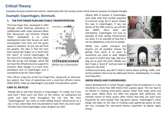 Critical Theory:
Example: Copenhagen, Denmark.
Evaluates the built environment and its relationship with the society serves critical theories purpose of utopian thought.
•The Five Finger Plan, developed in 1947
through Urban Planning Laboratory in
collaboration with urban planners Steen
Eiler Rasmussen and Christian Erhardt
“Peter” Bredsdorff, is an urban
development plan that focuses on both
metropolitan train lines and the green
spaces in between. As you can see from
the graphic, the idea is that the train
lines spread like fingers on a hand from
the “palm” of central Copenhagen. At
the time of it’s inception, the Five Finger
Plan did not go into Amager, which did
not have the infrastructure to support its
inclusion. Now, Amager is a much more
developed area of Copenhagen and is
considered to be the “extra finger.”
1. THE FIVE FINGER PLAN AND PUBLIC TRANSPORTATION:
•The 170 km s-tog lines of the Five Finger Plan, along with an extensive
bus system, four lines of waterbuses and a small but efficient metro
(2002-2007), make up Copenhagen’s city public transportation system.
•People like to ride their bicycles in Copenhagen. It’s subtle, but if you
look hard I think you’ll see them on the streets. So widespread are
cycles and cycle lanes throughout the city that the term
“Copenhagenize” has come to meet adding bicycle infrastructure to a
city. In fact, when New York City decided to make their city more cycle-
friendly, they hired Copenhagen urban designer Jan Gehl.
CARS VS. BICYCLES
•Nearly 40% of people in Copenhagen
cycle daily, with that number expected
to continue rising. But it wasn’t always
this way in Copenhagen; if you see
photos of the 20th century, up until the
late 1960’s, there were cars
everywhere. Copenhagen isn’t just an
example of how cycling infrastructure
can work, it’s an example of how fast it
can be adopted by a city and its people.
•While cars, public transport and
bicycles are all excellent choices for
getting from point A to point B,
sometimes you need to walk. Maybe
you want to stretch your legs, take your
dog out or push the pram. Maybe you
don’t have a “point B” and just want to
enjoy the city itself.
•Infrastructure-wise, you don’t need to worry about parking, traffic, and
all the problems that must be addressed therein. Aesthetically, it’s simply
more beautiful.
GREEN SPACES AND PLAYGROUNDS
•latest developments in Urban Design suggest that all residences in a city
should be no more than 300 meters from a green space. This has lead to
an interest in creating small green spaces, rather than larger parks and
open areas. While these are often less popular with politicians, the
intimate nature of these spaces often means that they are used more
frequently by more people than big green spaces. Copenhagen’s urban
design has taken on the idea of creating urban gathering spaces all over
the city, including the now-world famous Superkilen by Bjarke Ingels
Group.
 