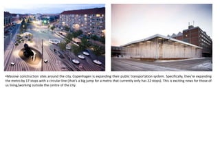 •Massive construction sites around the city, Copenhagen is expanding their public transportation system. Specifically, they’re expanding
the metro by 17 stops with a circular line (that’s a big jump for a metro that currently only has 22 stops). This is exciting news for those of
us living/working outside the centre of the city.
 