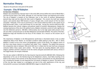 Normative Theory:
Example: City Of Babylon
Based on the particular view point of the world.
An Overview of Babylon:
Babylon was excavated by a German team in the early 20th century before the onset of World War I,
and then by the Iraqis in the 1970s, although its ruins had been known and explored much earlier.
The city of Babylon is located on the Euphrates river in the north of southern Mesopotamia
(present-day Iraq) and lies about 60 miles south of Baghdad . The ancient city itself was roughly
square, and covered about 900 hectares of space, though only a small amount of this has been
excavated . Politically, it first rose to prominence in the second millennium BCE as the capital city of
king Hammurabi’s state, a ruler best-known for his law-code . During the second millennium BCE,
Babylon became the cultural, religious and political capital of southern Mesopotamia. Despite the
varying importance of the city in the political arena, Babylon remained a centre of cultic significance
into the Hellenistic period (c. 300 BCE). Unfortunately, due to the high water-table present at the
site very little is preserved prior to the Neo-Babylonian period (626-539 BCE). The works of the Neo-
Babylonian kings will therefore be the focus of this module. For a lecture on the ancient city of
Babylon.
The importance of Babylon in the Mesopotamian world-view is illustrated clearly in the so-called
‘Babylonian Map of the World,’ an inscribed cuneiform tablet dating to the 6th c. BCE in which
Babylon is shown to be at the cosmic and geographic center of the world. The religious nature of
the city is also shown clearly in a cuneiform text called ‘Tintir = Babylon.’ The tablets that preserve
this composition date to between 700 and 61 BCE but it is likely that the text itself was composed
centuries before these copies were written . The text opens by equating Babylon with various
religious epithets and then continues to list the names and gods associated with various shrines in
the Esagil temple, the temple of Marduk.
The city was sacked in 689 BCE by the Neo-Assyrian king Sennacherib (688-681 BCE), following the
deportation of his son to the Elamite king by the Babylonian citizens, most likely resulting in his
death at the hands of the enemies of the Neo-Assyrian Empire. Sennacherib not only destroyed the
city, including the temples, he also deported the cult statues of Babylon to Assyria. The destruction
of the city was later viewed as a sacrilegious act due to the cultic significance of the city, and
Sennacherib’s successor, Esarhaddon (680-669 BCE), began to rebuild the city.
The Stele of Hammurabi. Image courtesy "Mbzt“ via Wikimedia
Commons Stele currently housed in the Louvre.
 