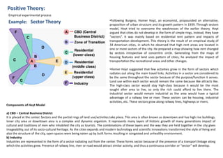 Positive Theory:
Example: Sector Theory
Empirical experimental process
•Following Burgess, Homer Hoyt, an economist, propounded an alternative,
proposition of urban structure and its growth pattern in 1939. Through sectors
model, Hoyt tried to overcome the weaknesses of the earlier theory. Hoyt
argued that cities do not develop in the form of simple rings, instead, they have
“sectors”. It was mainly based on residential rent pattern and impacts of
transportation development. This theory is the result of an empirical study of
34 American cities, in which he observed that high rent areas are located in
one or more sectors of the city. He prepared a map showing how rent changed
by sectors irrespective of concentric circle. Generating from the maps of
housing features and land uses pattern of cities, he analyzed the impact of
transportation the recreational areas and other changes.
•Homer Hoyt suggested that few activities grow in the form of sectors which
radiates out along the main travel links. Activities in a sector are considered to
be the same throughout the sector because of the purpose/function it serves.
Land use within each sector would remain the same because like attracts like.
The high-class sector would stay high-class because it would be the most
sought after area to live, so only the rich could afford to live there. The
industrial sector would remain industrial as the area would have a typical
advantage of a railway line or river. These sectors can be housing, industrial
activities, etc. These sectors grow along railway lines, highways or rivers.
Components of Hoyt Model
a) CBD – Central Business District
It is placed at the center. Sectors and the partial rings of land use/activities take place. This area is often known as downtown and has high rise buildings.
Inner city area or downtown area is a complex and dynamic organism. It represents many layers of historic growth of many generations impact of
cultural and traditions of men who inhabited the city as tourists. The combinations of these layers and the way they are held together in the city gives
imageability, out of its socio-cultural heritage. As the cities expands and modern technology and scientific innovations transformed the style of living and
also the structure of the city, open spaces were being eaten up by built forms resulting in congested and unhealthy environment.
b) Industry
Industries are represented in the form of a sector radiating out from the center. These forms sector because of the presence of a transport linkage along
which the activities grew. Presence of railway line, river or road would attract similar activity, and thus a continuous corridor or “sector” will develop.
 