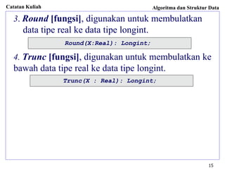 Catatan Kuliah Algoritma dan Struktur Data
15
3. Round [fungsi], digunakan untuk membulatkan
data tipe real ke data tipe longint.
4. Trunc [fungsi], digunakan untuk membulatkan ke
bawah data tipe real ke data tipe longint.
Round(X:Real): Longint;
Trunc(X : Real): Longint;
 