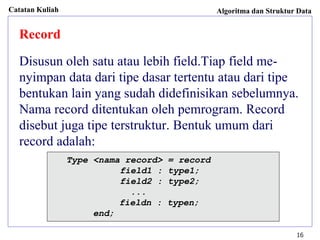 Catatan Kuliah Algoritma dan Struktur Data
16
Record
Disusun oleh satu atau lebih field.Tiap field me-
nyimpan data dari tipe dasar tertentu atau dari tipe
bentukan lain yang sudah didefinisikan sebelumnya.
Nama record ditentukan oleh pemrogram. Record
disebut juga tipe terstruktur. Bentuk umum dari
record adalah:
Type <nama record> = record
field1 : type1;
field2 : type2;
...
fieldn : typen;
end;
 