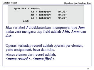 Catatan Kuliah Algoritma dan Struktur Data
18
Jika variabel J dideklarasikan mempunyai tipe Jam
maka cara mengacu tiap field adalah J.hh, J.mm dan
J.ss.
Operasi terhadap record adalah operasi per elemen,
yaitu assignment, baca dan tulis.
Akses elemen dari record adalah,
<nama record> . <nama filed>.
Type JAM = record
hh : integer; {0…23}
mm : integer; {0…59}
ss : integer; {0…59}
end;
 