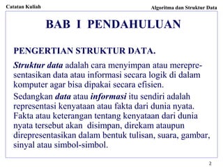 Catatan Kuliah Algoritma dan Struktur Data
2
BAB I PENDAHULUAN
PENGERTIAN STRUKTUR DATA.
Struktur data adalah cara menyimpan atau merepre-
sentasikan data atau informasi secara logik di dalam
komputer agar bisa dipakai secara efisien.
Sedangkan data atau informasi itu sendiri adalah
representasi kenyataan atau fakta dari dunia nyata.
Fakta atau keterangan tentang kenyataan dari dunia
nyata tersebut akan disimpan, direkam ataupun
direpresentasikan dalam bentuk tulisan, suara, gambar,
sinyal atau simbol-simbol.
 
