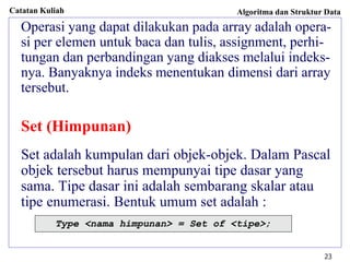 Catatan Kuliah Algoritma dan Struktur Data
23
Operasi yang dapat dilakukan pada array adalah opera-
si per elemen untuk baca dan tulis, assignment, perhi-
tungan dan perbandingan yang diakses melalui indeks-
nya. Banyaknya indeks menentukan dimensi dari array
tersebut.
Set (Himpunan)
Set adalah kumpulan dari objek-objek. Dalam Pascal
objek tersebut harus mempunyai tipe dasar yang
sama. Tipe dasar ini adalah sembarang skalar atau
tipe enumerasi. Bentuk umum set adalah :
Type <nama himpunan> = Set of <tipe>;
 