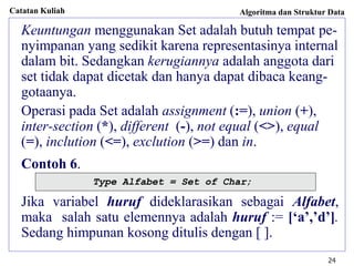Catatan Kuliah Algoritma dan Struktur Data
24
Keuntungan menggunakan Set adalah butuh tempat pe-
nyimpanan yang sedikit karena representasinya internal
dalam bit. Sedangkan kerugiannya adalah anggota dari
set tidak dapat dicetak dan hanya dapat dibaca keang-
gotaanya.
Operasi pada Set adalah assignment (:=), union (+),
inter-section (*), different (-), not equal (<>), equal
(=), inclution (<=), exclution (>=) dan in.
Contoh 6.
Jika variabel huruf dideklarasikan sebagai Alfabet,
maka salah satu elemennya adalah huruf := [‘a’,’d’].
Sedang himpunan kosong ditulis dengan [ ].
Type Alfabet = Set of Char;
 