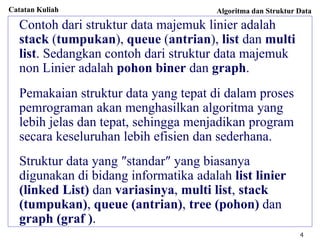 Catatan Kuliah Algoritma dan Struktur Data
4
Contoh dari struktur data majemuk linier adalah
stack (tumpukan), queue (antrian), list dan multi
list. Sedangkan contoh dari struktur data majemuk
non Linier adalah pohon biner dan graph.
Pemakaian struktur data yang tepat di dalam proses
pemrograman akan menghasilkan algoritma yang
lebih jelas dan tepat, sehingga menjadikan program
secara keseluruhan lebih efisien dan sederhana.
Struktur data yang ″standar″ yang biasanya
digunakan di bidang informatika adalah list linier
(linked List) dan variasinya, multi list, stack
(tumpukan), queue (antrian), tree (pohon) dan
graph (graf ).
 