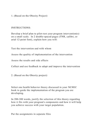 1. (Based on the Obesity Project)
INSTRUCTIONS:
Develop a brief plan to pilot-test your program intervention(s)
on a small scale. In 2 double-spaced pages (TNR, calibri, or
arial 12-point font), explain how you will:
Test the intervention and with whom
Assess the quality of implementation of the intervention
Assess the results and side effects
Collect and use feedback to adapt and improve the intervention
2. (Based on the Obesity project)
Select one health behavior theory discussed in your NCHEC
book to guide the implementation of the program you are
developing.
In 200-300 words, justify the selection of this theory regarding
how it fits with your program's components and how it will help
you achieve success with your target population.
Put the assignments in separate files
 
