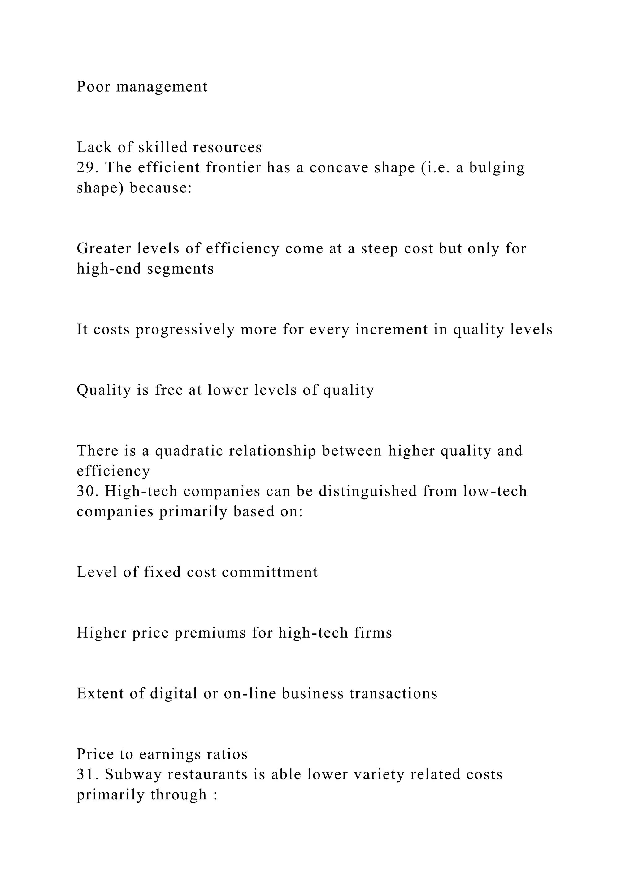 Poor management
Lack of skilled resources
29. The efficient frontier has a concave shape (i.e. a bulging
shape) because:
Greater levels of efficiency come at a steep cost but only for
high-end segments
It costs progressively more for every increment in quality levels
Quality is free at lower levels of quality
There is a quadratic relationship between higher quality and
efficiency
30. High-tech companies can be distinguished from low-tech
companies primarily based on:
Level of fixed cost committment
Higher price premiums for high-tech firms
Extent of digital or on-line business transactions
Price to earnings ratios
31. Subway restaurants is able lower variety related costs
primarily through :
 