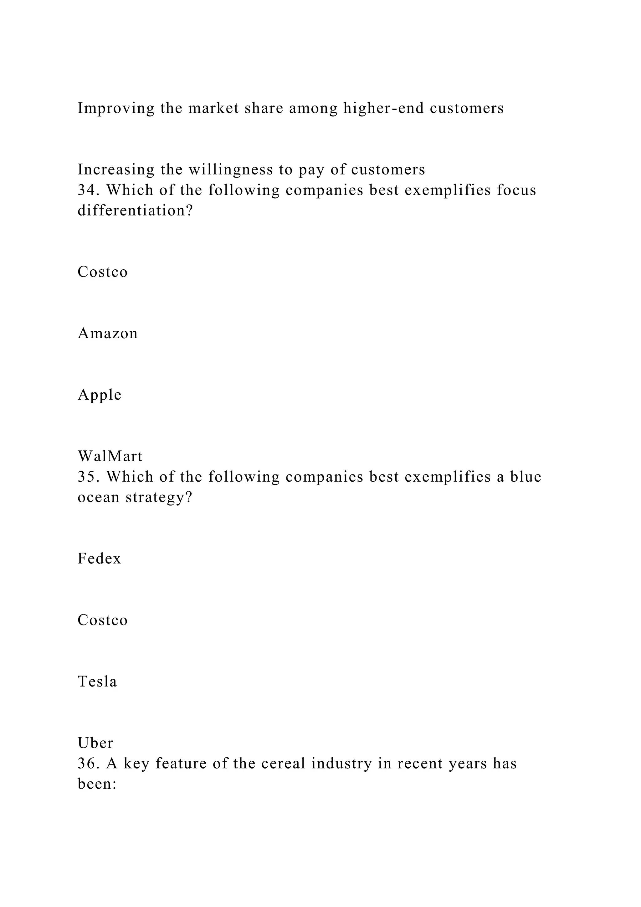 Improving the market share among higher-end customers
Increasing the willingness to pay of customers
34. Which of the following companies best exemplifies focus
differentiation?
Costco
Amazon
Apple
WalMart
35. Which of the following companies best exemplifies a blue
ocean strategy?
Fedex
Costco
Tesla
Uber
36. A key feature of the cereal industry in recent years has
been:
 