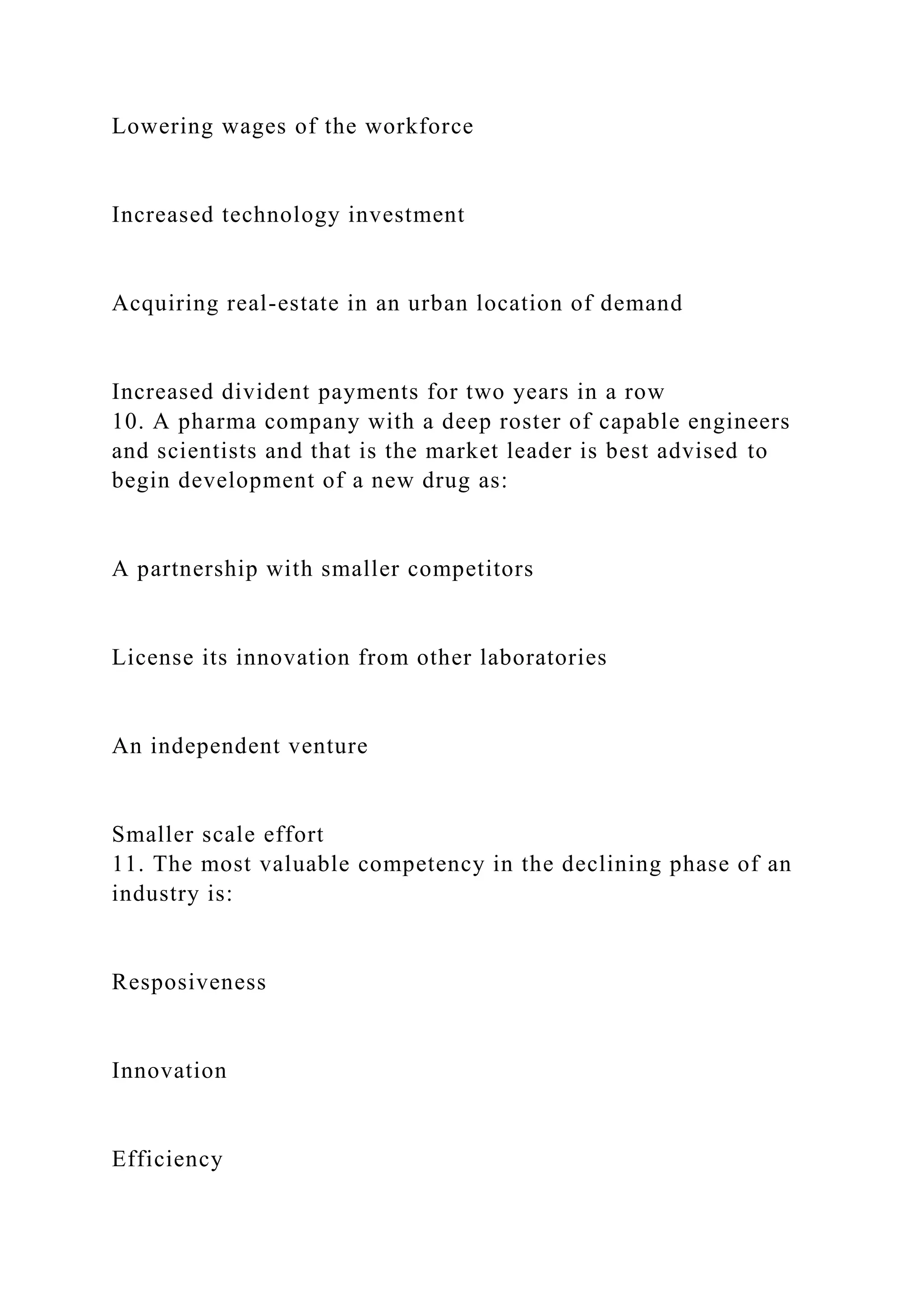 Lowering wages of the workforce
Increased technology investment
Acquiring real-estate in an urban location of demand
Increased divident payments for two years in a row
10. A pharma company with a deep roster of capable engineers
and scientists and that is the market leader is best advised to
begin development of a new drug as:
A partnership with smaller competitors
License its innovation from other laboratories
An independent venture
Smaller scale effort
11. The most valuable competency in the declining phase of an
industry is:
Resposiveness
Innovation
Efficiency
 