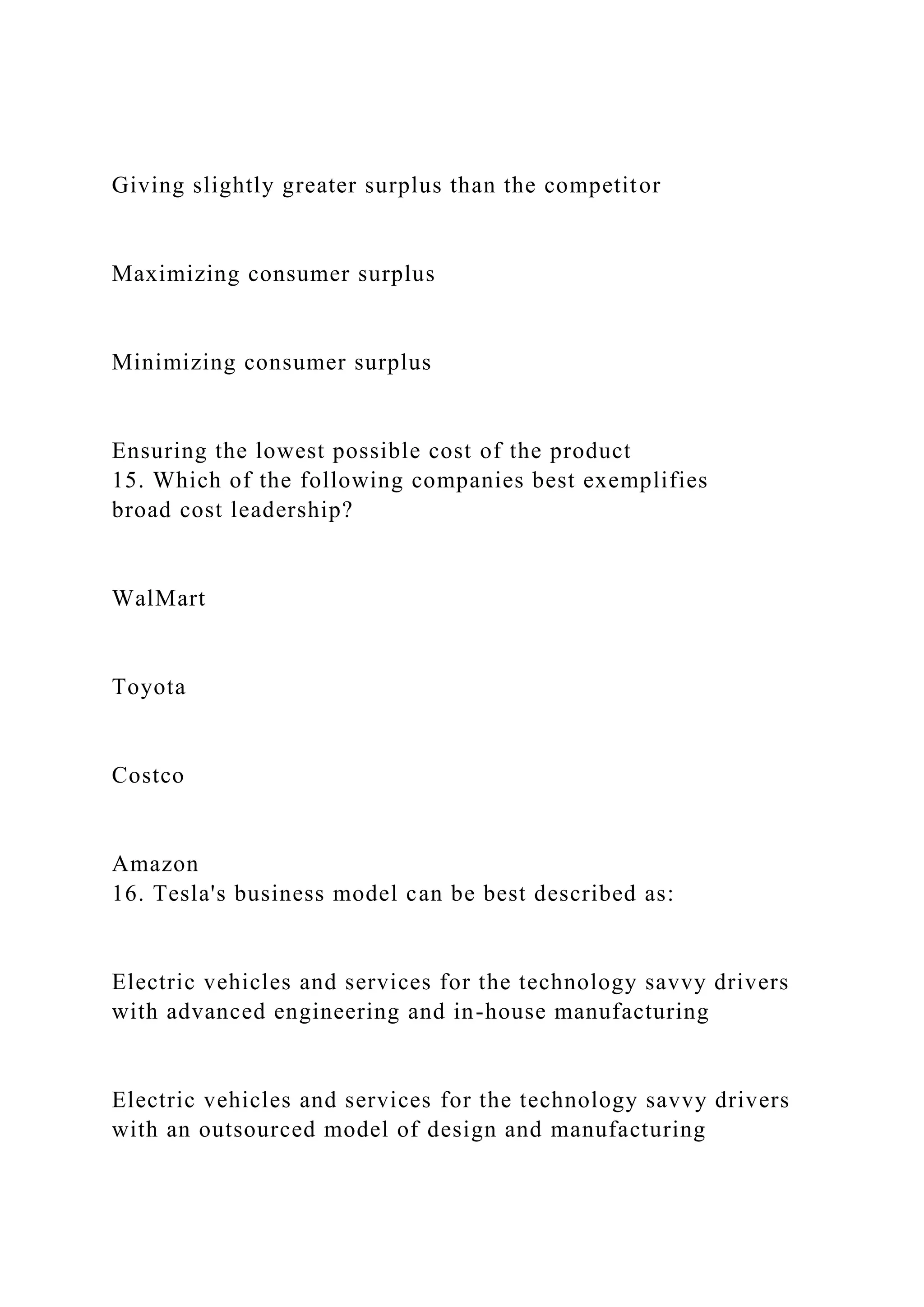 Giving slightly greater surplus than the competitor
Maximizing consumer surplus
Minimizing consumer surplus
Ensuring the lowest possible cost of the product
15. Which of the following companies best exemplifies
broad cost leadership?
WalMart
Toyota
Costco
Amazon
16. Tesla's business model can be best described as:
Electric vehicles and services for the technology savvy drivers
with advanced engineering and in-house manufacturing
Electric vehicles and services for the technology savvy drivers
with an outsourced model of design and manufacturing
 