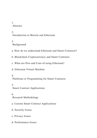 1.
Abstract
2.
Introduction to Bitcoin and Ethereum
3.
Background
a. How do we understand Ethereum and Smart Contracts?
b. Blockchain Cryptocurrency and Smart Contracts
c. What are Pros and Cons of using Ethereum?
d. Ethereum Virtual Machine
4.
Platforms or Programming for Smart Contracts
5.
Smart Contract Applications
6.
Research Methodology
a. Current Smart Contract Applications
b. Security Issues
c. Privacy Issues
d. Performance Issues
 