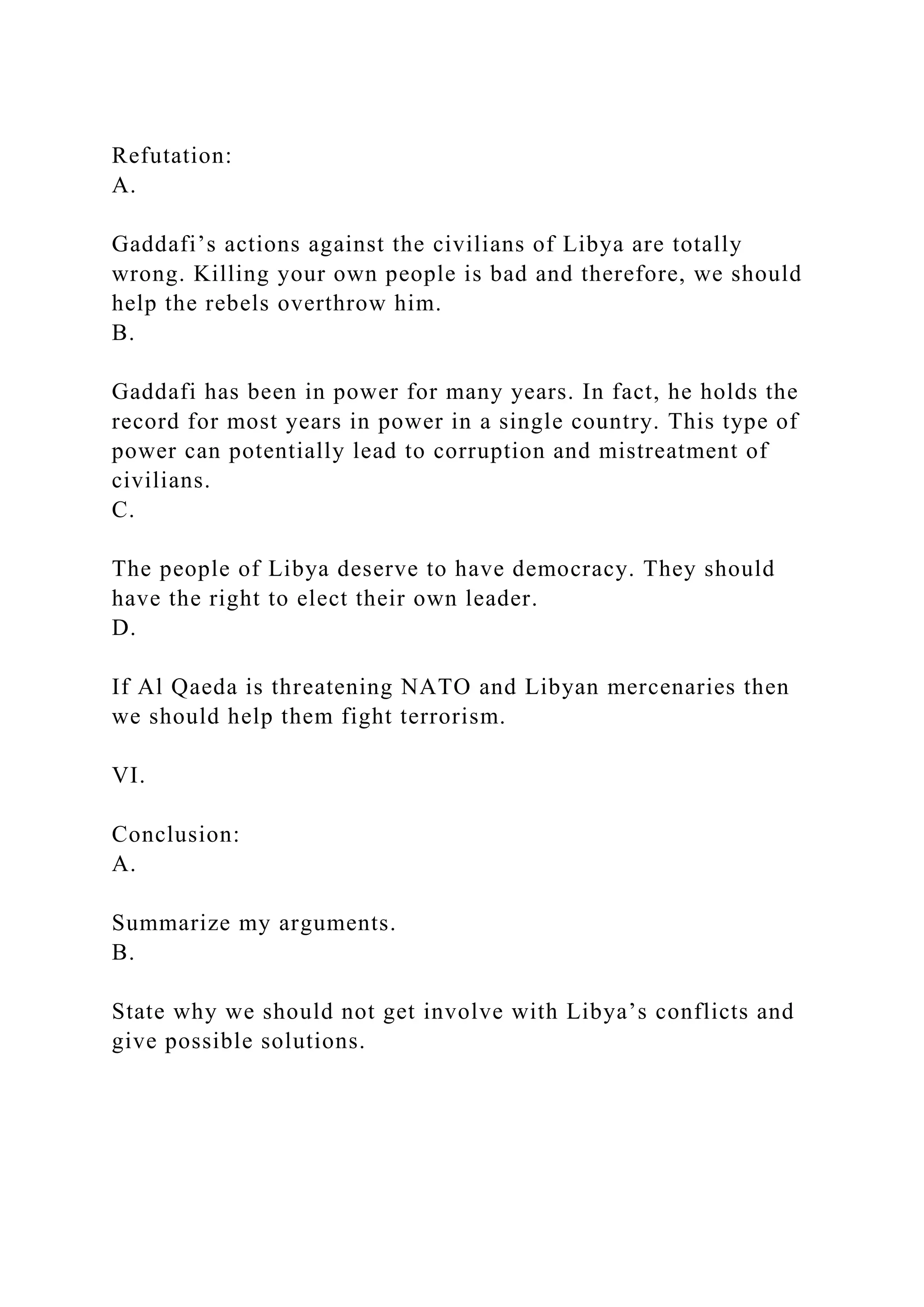 Refutation:
A.
Gaddafi’s actions against the civilians of Libya are totally
wrong. Killing your own people is bad and therefore, we should
help the rebels overthrow him.
B.
Gaddafi has been in power for many years. In fact, he holds the
record for most years in power in a single country. This type of
power can potentially lead to corruption and mistreatment of
civilians.
C.
The people of Libya deserve to have democracy. They should
have the right to elect their own leader.
D.
If Al Qaeda is threatening NATO and Libyan mercenaries then
we should help them fight terrorism.
VI.
Conclusion:
A.
Summarize my arguments.
B.
State why we should not get involve with Libya’s conflicts and
give possible solutions.
 