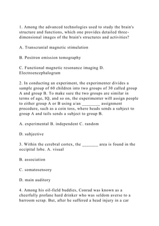 1. Among the advanced technologies used to study the brain's
structure and functions, which one provides detailed three-
dimensional images of the brain's structures and activities?
A. Transcranial magnetic stimulation
B. Positron emission tomography
C. Functional magnetic resonance imaging D.
Electroencephalogram
2. In conducting an experiment, the experimenter divides a
sample group of 60 children into two groups of 30 called group
A and group B. To make sure the two groups are similar in
terms of age, IQ, and so on, the experimenter will assign people
to either group A or B using a/an ________ assignment
procedure, such as a coin toss, where heads sends a subject to
group A and tails sends a subject to group B.
A. experimental B. independent C. random
D. subjective
3. Within the cerebral cortex, the _______ area is found in the
occipital lobe. A. visual
B. association
C. somatosensory
D. main auditory
4. Among his oil-field buddies, Conrad was known as a
cheerfully profane hard drinker who was seldom averse to a
barroom scrap. But, after he suffered a head injury in a car
 