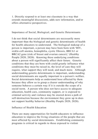 1. Directly respond to at least one classmate in a way that
extends meaningful discussions, adds new information, and/or
offers alternative perspectives.
Importance of Social, Biological, and Genetic Determinants
I do not think that social determinants are necessarily more
important than the biological and genetic determinants of health
for health educators to understand. The biological makeup of a
person is important, a person may have been born with 'HIV,
sickle-cell anemia, hemophilia, cystic fibrosis, BRCA1 or
BRCA2 gene (risk of breast and ovarian cancer),' (Healthy
People 2020, 2020). Knowing these underlying conditions
about a person will significantly affect their future. Genetic
conditions that they are born with could greatly influence what
conditions they must be raised in, the level of care they will
require, what support they will need, and much more. Although
understanding genetic determinants is important, understanding
social determinants are equally important to a person's welfare.
Social determinants help us understand hose affected by them
because they allow us to grasp a clearer understanding of why
someone behaves a certain way if it is outside the scope of a
social norm. A person who does not have access to adequate
education, health care, community support, or is exposed to
criminal activity and violence may be steered down a path of
self-destruction because the environment they grew up in does
not support healthy behavior (Healthy People 2020, 2020).
Influence of Health Education
There are many opportunities for health educators to influence
education to improve the living situations of the people that are
most affected by social determinants. Establishing community
programs is critical in regards to those exposed to violent
 