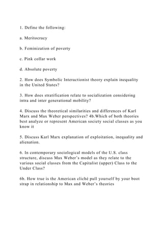 1. Define the following:
a. Meritocracy
b. Feminization of poverty
c. Pink collar work
d. Absolute poverty
2. How does Symbolic Interactionist theory explain inequality
in the United States?
3. How does stratification relate to socialization considering
intra and inter generational mobility?
4. Discuss the theoretical similarities and differences of Karl
Marx and Max Weber perspectives? 4b.Which of both theories
best analyze or represent American society social classes as you
know it
5. Discuss Karl Marx explanation of exploitation, inequality and
alienation.
6. In contemporary sociological models of the U.S. class
structure, discuss Max Weber’s model as they relate to the
various social classes from the Capitalist (upper) Class to the
Under Class?
6b. How true is the American cliché pull yourself by your boot
strap in relationship to Max and Weber’s theories
 