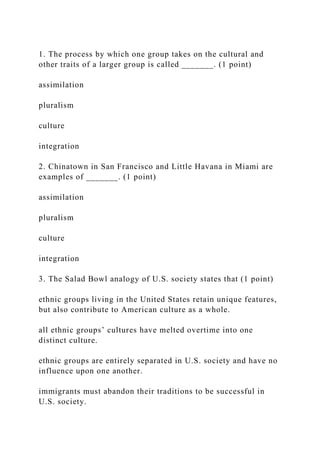 1. The process by which one group takes on the cultural and
other traits of a larger group is called _______. (1 point)
assimilation
pluralism
culture
integration
2. Chinatown in San Francisco and Little Havana in Miami are
examples of _______. (1 point)
assimilation
pluralism
culture
integration
3. The Salad Bowl analogy of U.S. society states that (1 point)
ethnic groups living in the United States retain unique features,
but also contribute to American culture as a whole.
all ethnic groups’ cultures have melted overtime into one
distinct culture.
ethnic groups are entirely separated in U.S. society and have no
influence upon one another.
immigrants must abandon their traditions to be successful in
U.S. society.
 