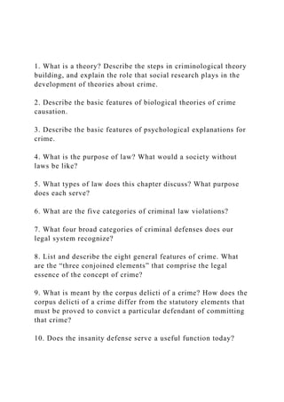 1. What is a theory? Describe the steps in criminological theory
building, and explain the role that social research plays in the
development of theories about crime.
2. Describe the basic features of biological theories of crime
causation.
3. Describe the basic features of psychological explanations for
crime.
4. What is the purpose of law? What would a society without
laws be like?
5. What types of law does this chapter discuss? What purpose
does each serve?
6. What are the five categories of criminal law violations?
7. What four broad categories of criminal defenses does our
legal system recognize?
8. List and describe the eight general features of crime. What
are the “three conjoined elements” that comprise the legal
essence of the concept of crime?
9. What is meant by the corpus delicti of a crime? How does the
corpus delicti of a crime differ from the statutory elements that
must be proved to convict a particular defendant of committing
that crime?
10. Does the insanity defense serve a useful function today?
 