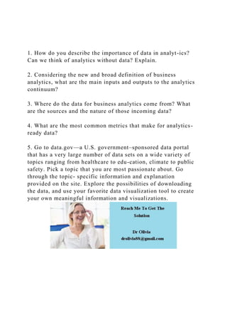 1. How do you describe the importance of data in analyt-ics?
Can we think of analytics without data? Explain.
2. Considering the new and broad definition of business
analytics, what are the main inputs and outputs to the analytics
continuum?
3. Where do the data for business analytics come from? What
are the sources and the nature of those incoming data?
4. What are the most common metrics that make for analytics-
ready data?
5. Go to data.gov—a U.S. government–sponsored data portal
that has a very large number of data sets on a wide variety of
topics ranging from healthcare to edu-cation, climate to public
safety. Pick a topic that you are most passionate about. Go
through the topic- specific information and explanation
provided on the site. Explore the possibilities of downloading
the data, and use your favorite data visualization tool to create
your own meaningful information and visualizations.
 