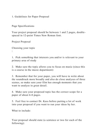 1. Guidelines for Paper Proposal
Page Specifications
Your project proposal should be between 1 and 2 pages, double-
spaced in 12-point Times New Roman font.
Project Proposal
Choosing your topic
:
1. Pick something that interests you and/or is relevant to your
primary area of study
2. Make sure the topic allows you to focus on music (since this
is a course in the music department)
3. Remember that for your paper, you will have to write about
the soundtrack more broadly and also do close analyses of three
scenes, so make sure your film has enough moments that you
want to analyze in great detail.
4. Make sure your proposed topic has the correct scope for a
paper of about 6-8 pages.
5. Feel free to contact Dr. Kass before putting a lot of work
into your proposal if you want to run your ideas by her.
What to include:
Your proposal should state (a sentence or two for each of the
following):
 