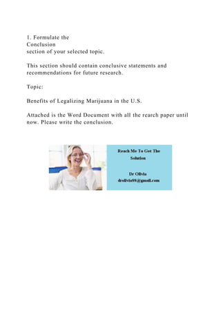 1. Formulate the
Conclusion
section of your selected topic.
This section should contain conclusive statements and
recommendations for future research.
Topic:
Benefits of Legalizing Marijuana in the U.S.
Attached is the Word Document with all the rearch paper until
now. Please write the conclusion.
 