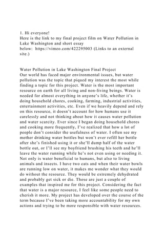 1. Hi everyone!
Here is the link to my final project film on Water Pollution in
Lake Washington and short essay
below: https://vimeo.com/422295003 (Links to an external
site.)
Water Pollution in Lake Washington Final Project
Our world has faced major environmental issues, but water
pollution was the topic that piqued my interest the most while
finding a topic for this project. Water is the most important
resource on earth for all living and non-living beings. Water is
needed for almost everything in anyone’s life, whether it’s
doing household chores, cooking, farming, industrial activities,
entertainment activities, etc. Even if we heavily depend and rely
on this resource, it doesn’t account for how humans use it
carelessly and not thinking about how it causes water pollution
and water scarcity. Ever since I began doing household chores
and cooking more frequently, I’ve realized that how a lot of
people don’t consider the usefulness of water. I often see my
mother drinking water bottles but won’t ever refill her bottle
after she’s finished using it or she’ll dump half of the water
bottle out, or I’ll see my boyfriend brushing his teeth and he’ll
leave the water running while he’s not even using or needing it.
Not only is water beneficial to humans, but also to living
animals and insects. I have two cats and when their water bowls
are running low on water, it makes me wonder what they would
do without the resource. They would be extremely dehydrated
and probably get sick or die. Those are just a couple of
examples that inspired me for this project. Considering the fact
that water is a major resource, I feel like some people need to
cherish it more. My project has developed over the course of the
term because I’ve been taking more accountability for my own
actions and trying to be more responsible with water resources.
 