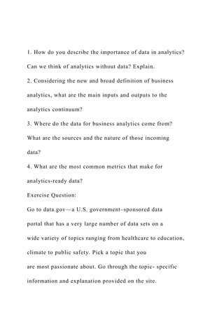 1. How do you describe the importance of data in analytics?
Can we think of analytics without data? Explain.
2. Considering the new and broad definition of business
analytics, what are the main inputs and outputs to the
analytics continuum?
3. Where do the data for business analytics come from?
What are the sources and the nature of those incoming
data?
4. What are the most common metrics that make for
analytics-ready data?
Exercise Question:
Go to data.gov—a U.S. government–sponsored data
portal that has a very large number of data sets on a
wide variety of topics ranging from healthcare to education,
climate to public safety. Pick a topic that you
are most passionate about. Go through the topic- specific
information and explanation provided on the site.
 