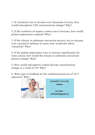 1. If volcanism was to increase over thousands of years, how
would atmospheric CO2 concentrations change? Why?
2. If the oxidation of organic carbon was to increase, how would
global temperatures respond? Why?
3. If the silicate to carbonate conversion process was to increase
over a period of millions of years, how would this affect
volcanism? Why?
4. If the global temperature were to increase significantly for
some reason, how would the silicate to carbonate conversion
process change? Why?
5. How would atmospheric carbon dioxide concentrations
change as a result of #4? Why?
6. What type of feedback do the combined processes of #4-5
represent? Why?
 