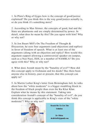 1. In Plato's Ring of Gyges how is the concept of good/justice
explained? Do you think this is the way good/justice actually is,
or do you think it's something more?
2. According to Max Stirner, the concepts of good, bad and the
State are phantasms and are simply determined by power. In
detail, what does he mean by this? Do you agree with him? Why
or why not?
3. In Jon Stuart Mill's On The Freedom of Thought &
Discussion, he uses four arguments (and objections and replies)
in favor of freedom of speech. What is at least one of the
arguments (along with an objection and reply)? How would this
argument support allowing a controversial speaker on campus,
such as a Neo-Nazi, ISIS, or a member of NAMBLA? Do you
agree with this? Why or why not?
4. What does Arendt mean by the "banality of evil"? How did
this concept apply to Eichmann and his deeds? Has there been
anyone else in history, past or present, that this concept can
apply to?
5. In Martin Luther King's letter from Birmingham Jail, he talks
about how the "white moderate" is a bigger stumbling block to
the freedom of black people than even the Ku Klux Klan.
Explain what he means by this statement. Taking into
consideration Arendt's concept of the "banality of evil", do you
think this concept is applicable to King's view of the "white
moderate"? Why or why not?
 
