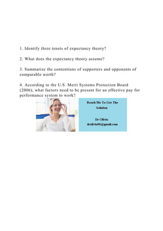 1. Identify three tenets of expectancy theory?
2. What does the expectancy theory assume?
3. Summarize the contentions of supporters and opponents of
comparable worth?
4. According to the U.S. Merit Systems Protection Board
(2006), what factors need to be present for an effective pay for
performance system to work?
 