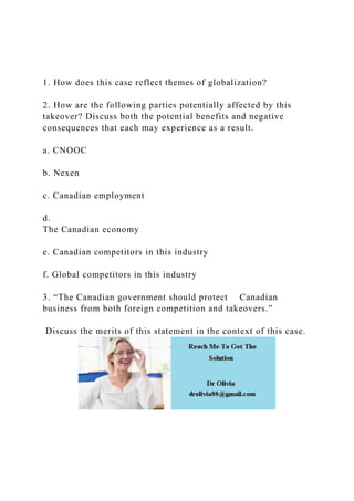1. How does this case reflect themes of globalization?
2. How are the following parties potentially affected by this
takeover? Discuss both the potential benefits and negative
consequences that each may experience as a result.
a. CNOOC
b. Nexen
c. Canadian employment
d.
The Canadian economy
e. Canadian competitors in this industry
f. Global competitors in this industry
3. “The Canadian government should protect Canadian
business from both foreign competition and takeovers.”
Discuss the merits of this statement in the context of this case.
 
