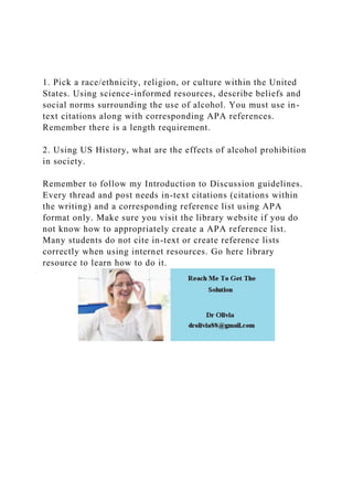 1. Pick a race/ethnicity, religion, or culture within the United
States. Using science-informed resources, describe beliefs and
social norms surrounding the use of alcohol. You must use in-
text citations along with corresponding APA references.
Remember there is a length requirement.
2. Using US History, what are the effects of alcohol prohibition
in society.
Remember to follow my Introduction to Discussion guidelines.
Every thread and post needs in-text citations (citations within
the writing) and a corresponding reference list using APA
format only. Make sure you visit the library website if you do
not know how to appropriately create a APA reference list.
Many students do not cite in-text or create reference lists
correctly when using internet resources. Go here library
resource to learn how to do it.
 