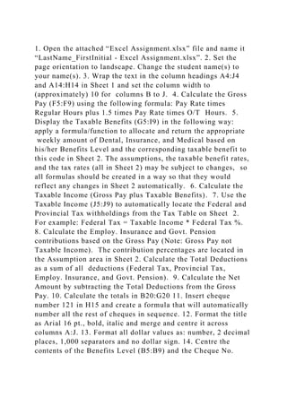 1. Open the attached “Excel Assignment.xlsx” file and name it
“LastName_FirstInitial - Excel Assignment.xlsx”. 2. Set the
page orientation to landscape. Change the student name(s) to
your name(s). 3. Wrap the text in the column headings A4:J4
and A14:H14 in Sheet 1 and set the column width to
(approximately) 10 for columns B to J. 4. Calculate the Gross
Pay (F5:F9) using the following formula: Pay Rate times
Regular Hours plus 1.5 times Pay Rate times O/T Hours. 5.
Display the Taxable Benefits (G5:I9) in the following way:
apply a formula/function to allocate and return the appropriate
weekly amount of Dental, Insurance, and Medical based on
his/her Benefits Level and the corresponding taxable benefit to
this code in Sheet 2. The assumptions, the taxable benefit rates,
and the tax rates (all in Sheet 2) may be subject to changes, so
all formulas should be created in a way so that they would
reflect any changes in Sheet 2 automatically. 6. Calculate the
Taxable Income (Gross Pay plus Taxable Benefits). 7. Use the
Taxable Income (J5:J9) to automatically locate the Federal and
Provincial Tax withholdings from the Tax Table on Sheet 2.
For example: Federal Tax = Taxable Income * Federal Tax %.
8. Calculate the Employ. Insurance and Govt. Pension
contributions based on the Gross Pay (Note: Gross Pay not
Taxable Income). The contribution percentages are located in
the Assumption area in Sheet 2. Calculate the Total Deductions
as a sum of all deductions (Federal Tax, Provincial Tax,
Employ. Insurance, and Govt. Pension). 9. Calculate the Net
Amount by subtracting the Total Deductions from the Gross
Pay. 10. Calculate the totals in B20:G20 11. Insert cheque
number 121 in H15 and create a formula that will automatically
number all the rest of cheques in sequence. 12. Format the title
as Arial 16 pt., bold, italic and merge and centre it across
columns A:J. 13. Format all dollar values as: number, 2 decimal
places, 1,000 separators and no dollar sign. 14. Centre the
contents of the Benefits Level (B5:B9) and the Cheque No.
 