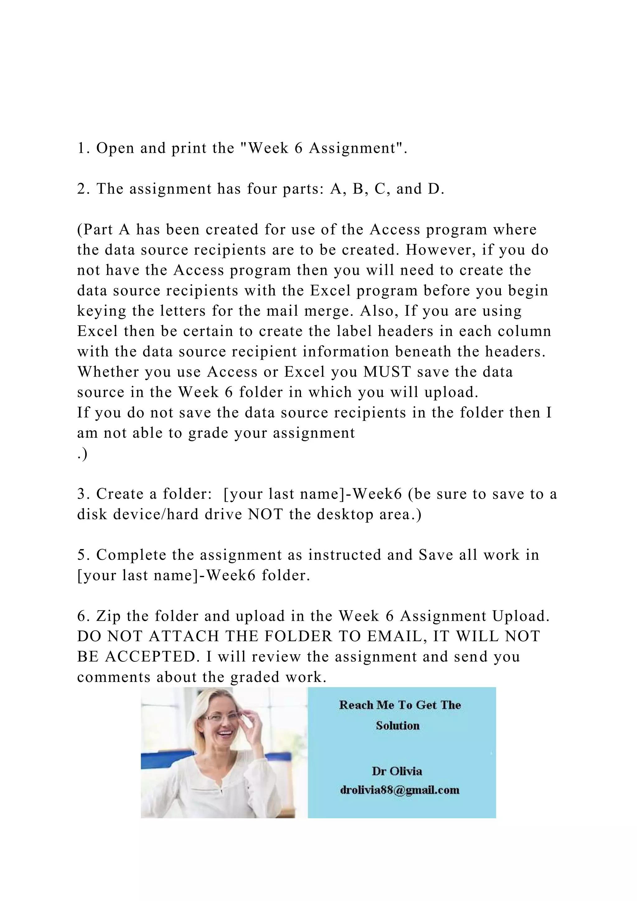 1. Open and print the "Week 6 Assignment".
2. The assignment has four parts: A, B, C, and D.
(Part A has been created for use of the Access program where
the data source recipients are to be created. However, if you do
not have the Access program then you will need to create the
data source recipients with the Excel program before you begin
keying the letters for the mail merge. Also, If you are using
Excel then be certain to create the label headers in each column
with the data source recipient information beneath the headers.
Whether you use Access or Excel you MUST save the data
source in the Week 6 folder in which you will upload.
If you do not save the data source recipients in the folder then I
am not able to grade your assignment
.)
3. Create a folder: [your last name]-Week6 (be sure to save to a
disk device/hard drive NOT the desktop area.)
5. Complete the assignment as instructed and Save all work in
[your last name]-Week6 folder.
6. Zip the folder and upload in the Week 6 Assignment Upload.
DO NOT ATTACH THE FOLDER TO EMAIL, IT WILL NOT
BE ACCEPTED. I will review the assignment and send you
comments about the graded work.
 