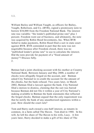 1.1.
William Bailey and William Vaught, as officers for Bailey,
Vaught, Robertson, and Co. (BVR), signed a promissory note to
borrow $34,000 from the Freedom National Bank. The interest
rate was variable: "the lender's published prime rate" plus 1
percent. Freedom went out of business, and ultimately, the note
was acquired by Robin Hood Investments, Inc. When BVR
failed to make payments, Robin Hood filed a suit in state court
against BVR. BVR contended in part that the note was not
negotiable because after Freedom closed, there was no
"published lender's prime rate" to use to calculate the interest.
Did the note provide for payment of a "fixed amount of
money"? Discuss fully.
2.
Batman had a joint checking account with his mother at Country
National Bank. Between January and May 2000, a number of
checks were allegedly forged on the account, and Batman
asked City National to re-credit the account for the amount of
the checks, but the bank refused. Two years later, in March
2002, Batman filed a lawsuit against the bank. City National
filed a motion to dismiss, claiming that the suit was barred
because Batman did not file it within a year of City National’s
making available to Batman the bank statements that reflected
the forged checks. Batman argued that the only requirement was
that he notify the bank of any unauthorized signatures within a
year. How should the court rule?
Tom and Harry each owned a one-half interest, as tenants in
common, in a farm called The Haven. Tom died in 1988. In his
will, he left his share of The Haven to his wife, Lucy. A few
years later, Harry decided to make a gift of his share of The
 