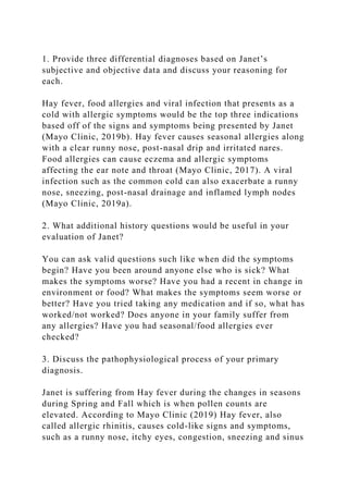 1. Provide three differential diagnoses based on Janet’s
subjective and objective data and discuss your reasoning for
each.
Hay fever, food allergies and viral infection that presents as a
cold with allergic symptoms would be the top three indications
based off of the signs and symptoms being presented by Janet
(Mayo Clinic, 2019b). Hay fever causes seasonal allergies along
with a clear runny nose, post-nasal drip and irritated nares.
Food allergies can cause eczema and allergic symptoms
affecting the ear note and throat (Mayo Clinic, 2017). A viral
infection such as the common cold can also exacerbate a runny
nose, sneezing, post-nasal drainage and inflamed lymph nodes
(Mayo Clinic, 2019a).
2. What additional history questions would be useful in your
evaluation of Janet?
You can ask valid questions such like when did the symptoms
begin? Have you been around anyone else who is sick? What
makes the symptoms worse? Have you had a recent in change in
environment or food? What makes the symptoms seem worse or
better? Have you tried taking any medication and if so, what has
worked/not worked? Does anyone in your family suffer from
any allergies? Have you had seasonal/food allergies ever
checked?
3. Discuss the pathophysiological process of your primary
diagnosis.
Janet is suffering from Hay fever during the changes in seasons
during Spring and Fall which is when pollen counts are
elevated. According to Mayo Clinic (2019) Hay fever, also
called allergic rhinitis, causes cold-like signs and symptoms,
such as a runny nose, itchy eyes, congestion, sneezing and sinus
 