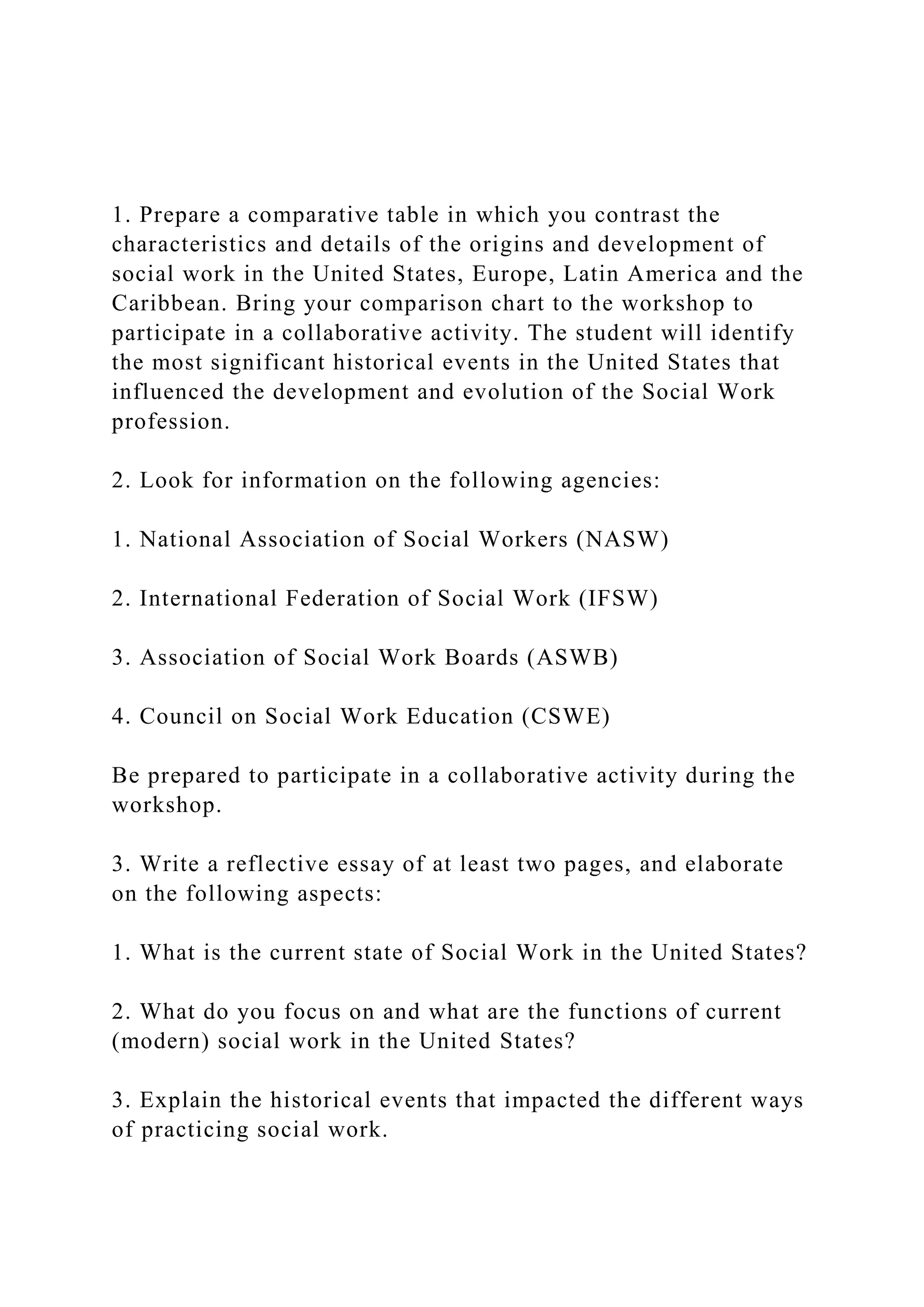 1. Prepare a comparative table in which you contrast the
characteristics and details of the origins and development of
social work in the United States, Europe, Latin America and the
Caribbean. Bring your comparison chart to the workshop to
participate in a collaborative activity. The student will identify
the most significant historical events in the United States that
influenced the development and evolution of the Social Work
profession.
2. Look for information on the following agencies:
1. National Association of Social Workers (NASW)
2. International Federation of Social Work (IFSW)
3. Association of Social Work Boards (ASWB)
4. Council on Social Work Education (CSWE)
Be prepared to participate in a collaborative activity during the
workshop.
3. Write a reflective essay of at least two pages, and elaborate
on the following aspects:
1. What is the current state of Social Work in the United States?
2. What do you focus on and what are the functions of current
(modern) social work in the United States?
3. Explain the historical events that impacted the different ways
of practicing social work.